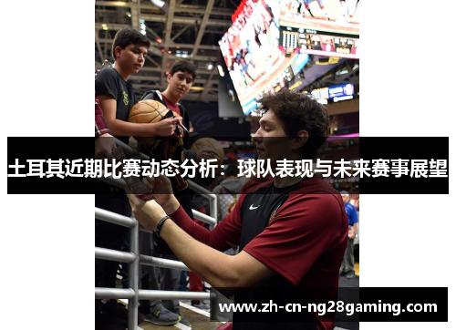 土耳其近期比赛动态分析：球队表现与未来赛事展望