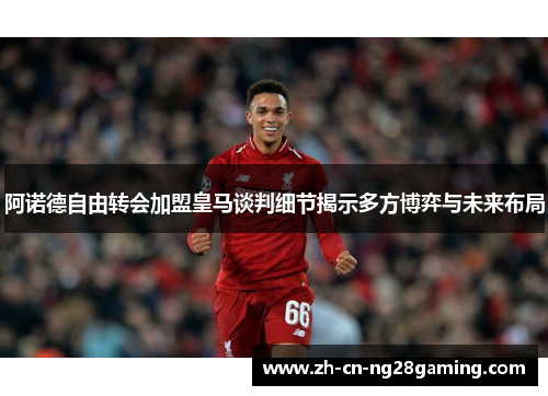阿诺德自由转会加盟皇马谈判细节揭示多方博弈与未来布局