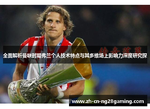 全面解析曼联时期弗兰个人技术特点与其多维场上影响力深度研究探