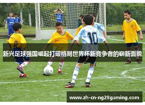 新兴足球强国崛起打破格局世界杯新竞争者的崭新面貌 新兴足球强国崛起打破格局世界杯新竞争者的崭新面貌
