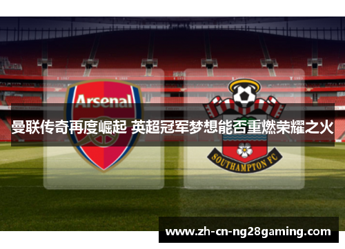 曼联传奇再度崛起 英超冠军梦想能否重燃荣耀之火 曼联传奇再度崛起 英超冠军梦想能否重燃荣耀之火