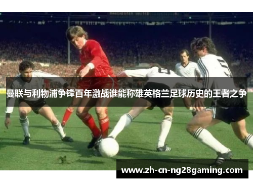 曼联与利物浦争锋百年激战谁能称雄英格兰足球历史的王者之争 曼联与利物浦争锋百年激战谁能称雄英格兰足球历史的王者之争