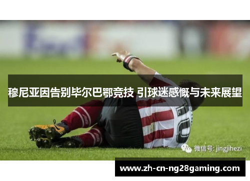 穆尼亚因告别毕尔巴鄂竞技 引球迷感慨与未来展望 穆尼亚因告别毕尔巴鄂竞技 引球迷感慨与未来展望