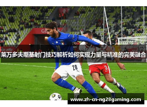 莱万多夫斯基射门技巧解析如何实现力量与精准的完美融合