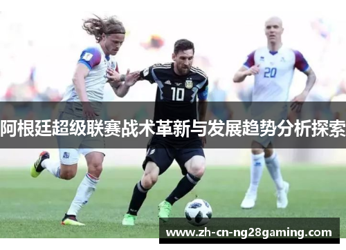阿根廷超级联赛战术革新与发展趋势分析探索 阿根廷超级联赛战术革新与发展趋势分析探索