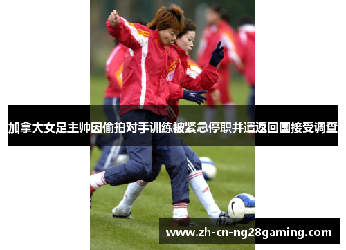 加拿大女足主帅因偷拍对手训练被紧急停职并遣返回国接受调查