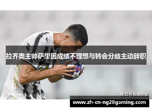 拉齐奥主帅萨里因成绩不理想与转会分歧主动辞职