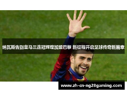 纳瓦斯告别皇马三连冠辉煌加盟巴黎 新征程开启足球传奇新篇章 纳瓦斯告别皇马三连冠辉煌加盟巴黎 新征程开启足球传奇新篇章