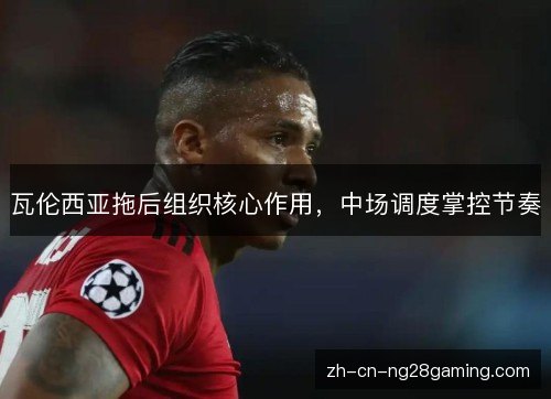 瓦伦西亚拖后组织核心作用,中场调度掌控节奏 瓦伦西亚拖后组织核心作用,中场调度掌控节奏