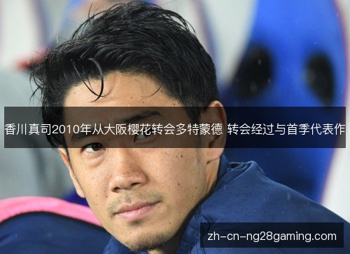 香川真司2010年从大阪樱花转会多特蒙德 转会经过与首季代表作